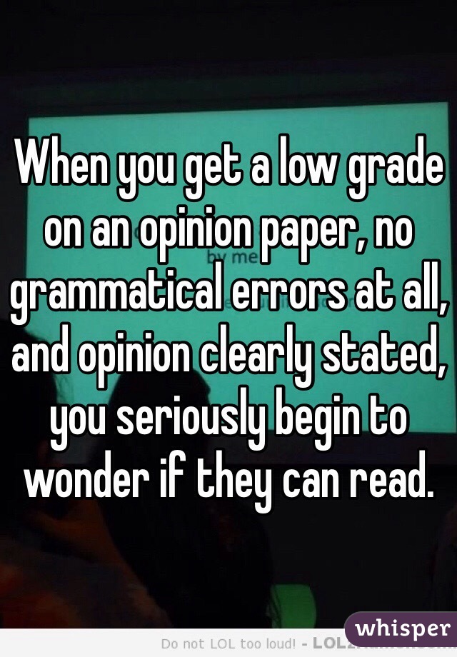 When you get a low grade on an opinion paper, no grammatical errors at all, and opinion clearly stated, you seriously begin to wonder if they can read. 