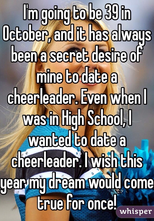 I'm going to be 39 in October, and it has always been a secret desire of mine to date a cheerleader. Even when I was in High School, I wanted to date a cheerleader. I wish this year my dream would come true for once!