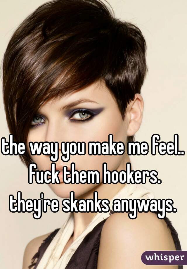 the way you make me feel.. fuck them hookers. they're skanks anyways. 