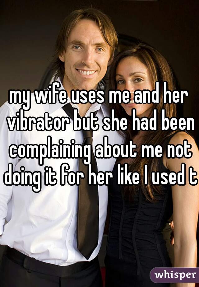 my wife uses me and her vibrator but she had been complaining about me not doing it for her like I used to