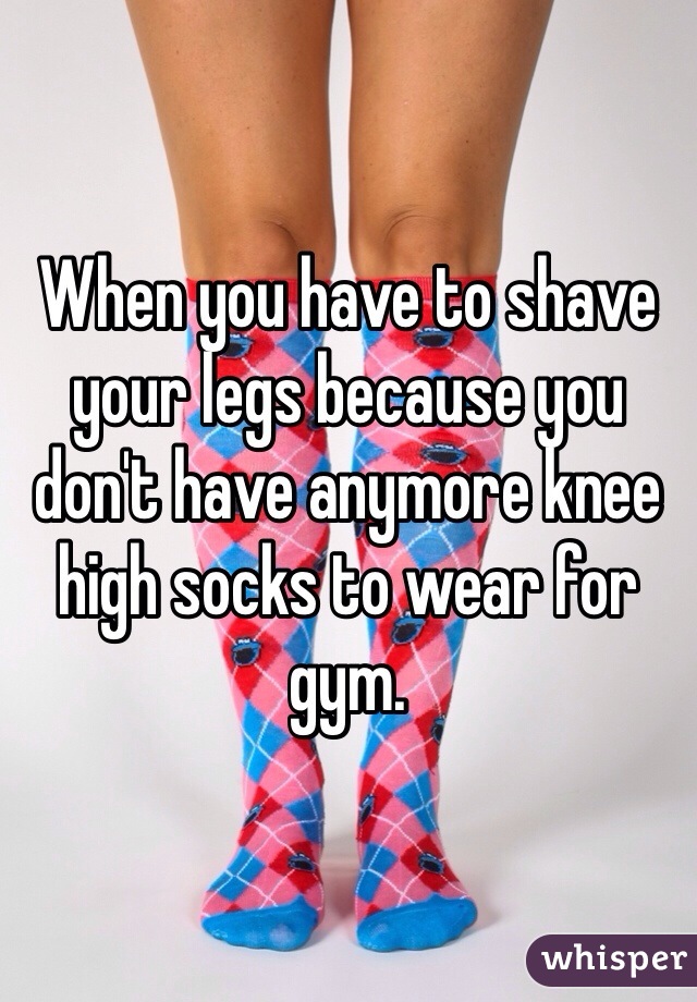 When you have to shave your legs because you don't have anymore knee high socks to wear for gym.