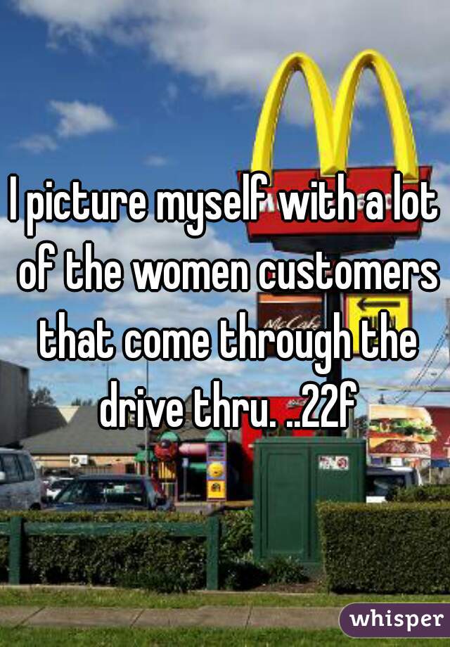 I picture myself with a lot of the women customers that come through the drive thru. ..22f