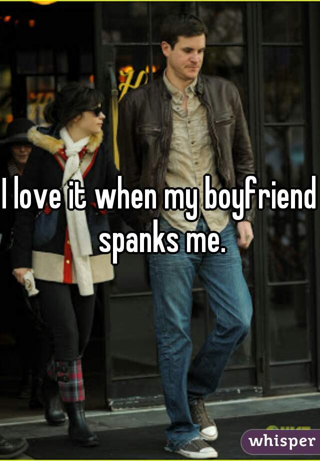 I love it when my boyfriend spanks me.