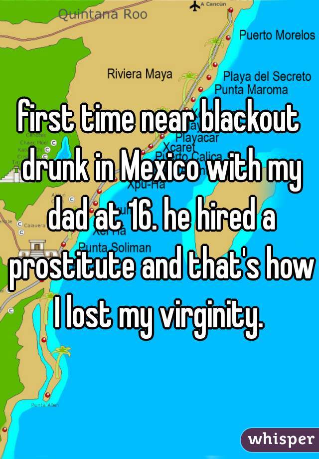 first time near blackout drunk in Mexico with my dad at 16. he hired a prostitute and that's how I lost my virginity. 