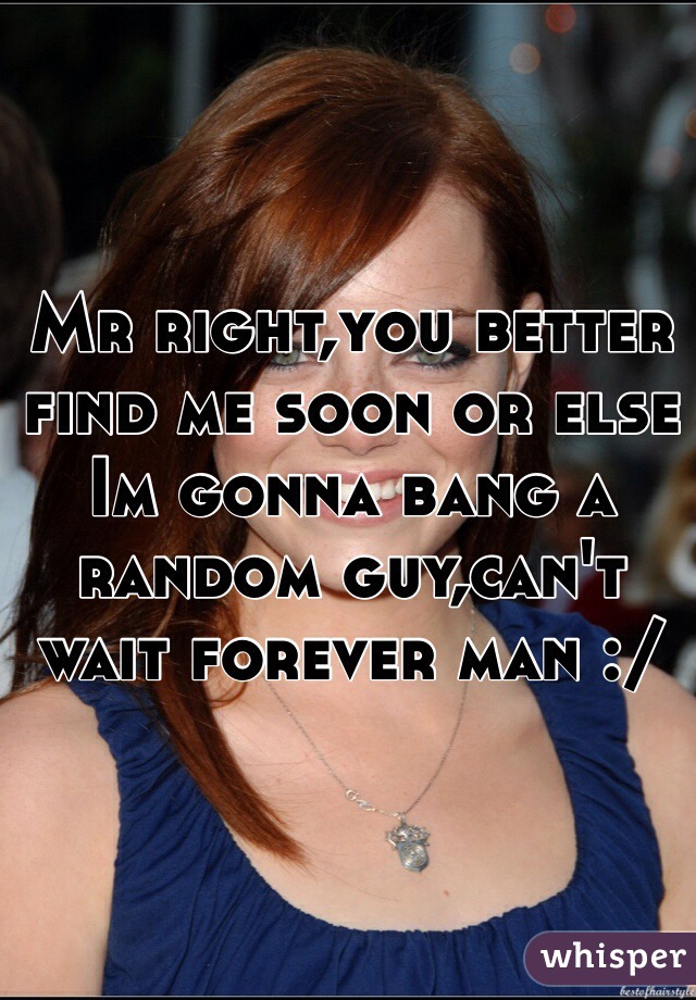 Mr right,you better find me soon or else Im gonna bang a random guy,can't wait forever man :/