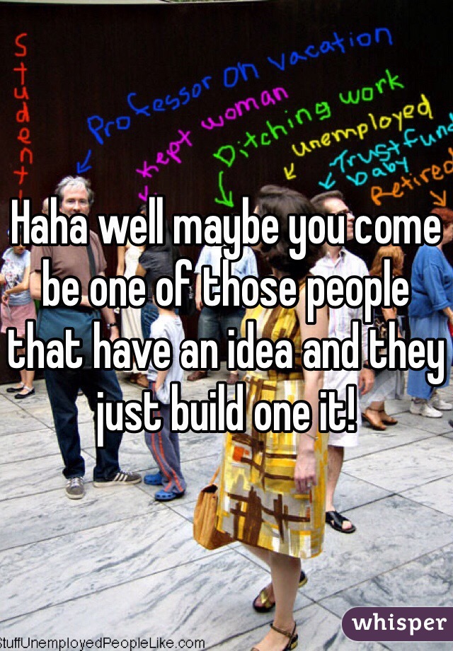 Haha well maybe you come be one of those people that have an idea and they just build one it!