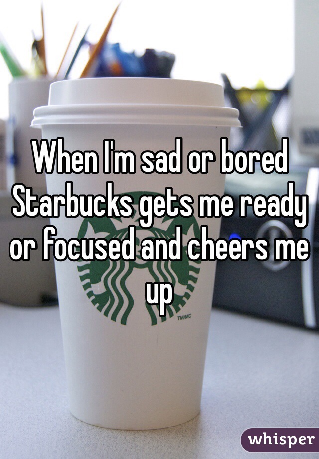 When I'm sad or bored Starbucks gets me ready or focused and cheers me up 
