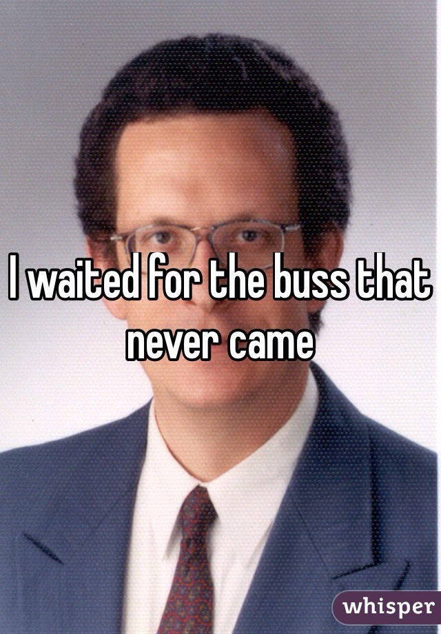 I waited for the buss that never came 
