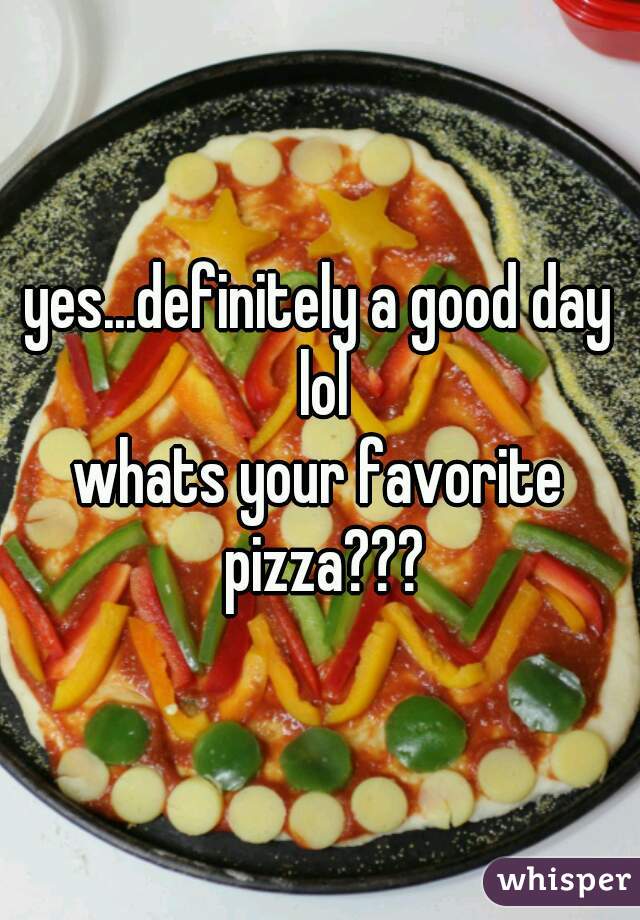 yes...definitely a good day lol
whats your favorite pizza???