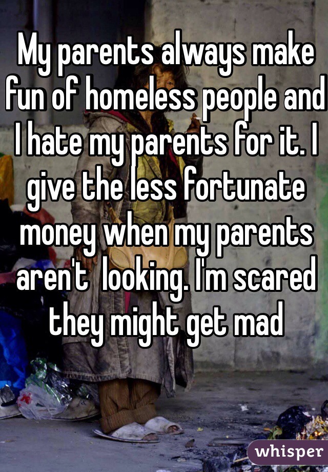 My parents always make fun of homeless people and I hate my parents for it. I give the less fortunate money when my parents aren't  looking. I'm scared they might get mad