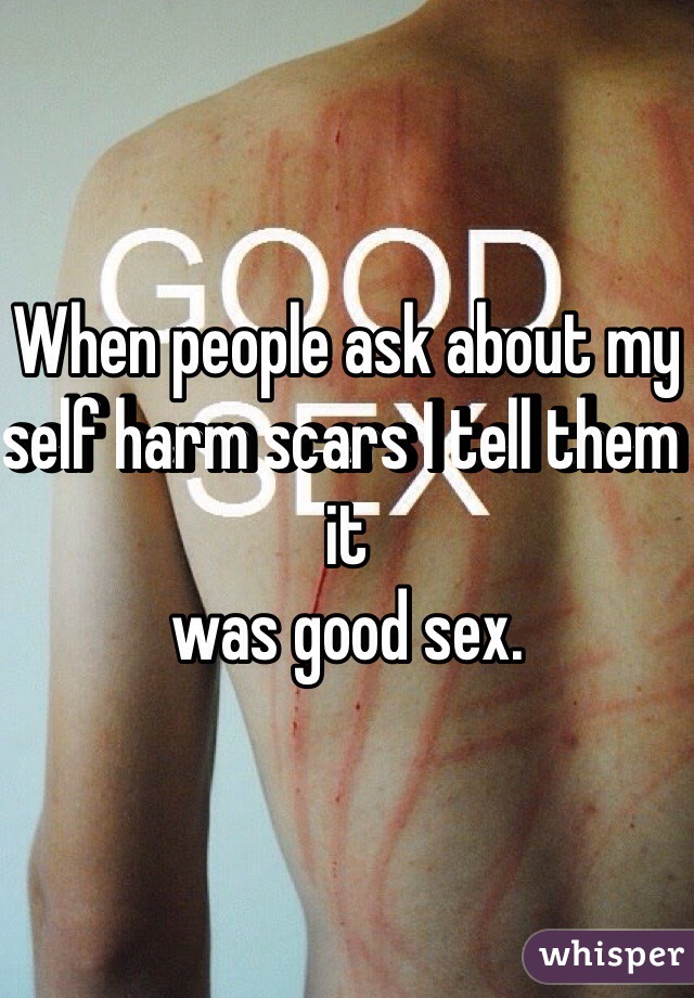When people ask about my self harm scars I tell them it 
was good sex. 