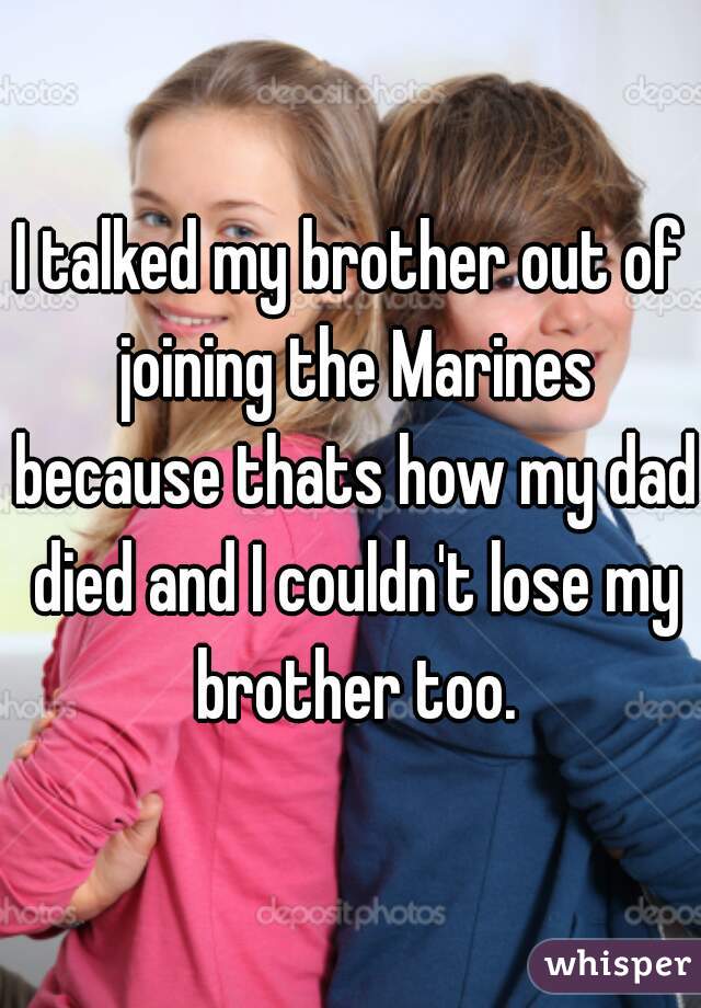 I talked my brother out of joining the Marines because thats how my dad died and I couldn't lose my brother too.