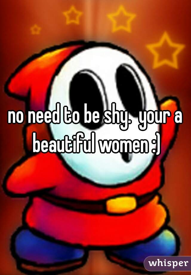 no need to be shy.  your a beautiful women :)