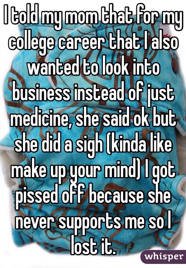 I told my mom that for my college career that I also wanted to look into business instead of just medicine, she said ok but she did a sigh (kinda like make up your mind) I got pissed off because she  never supports me so I lost it.