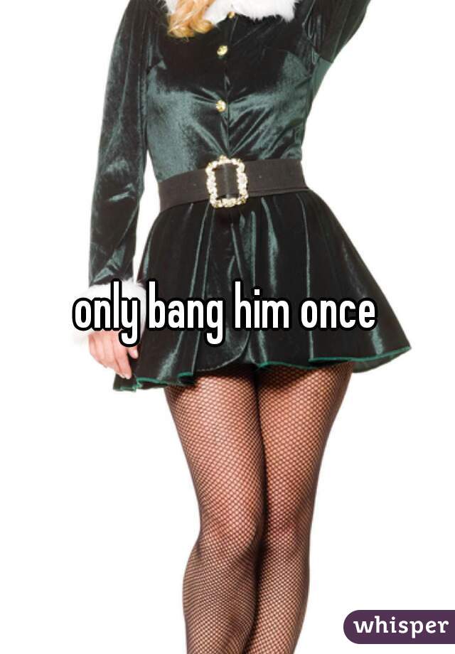 only bang him once