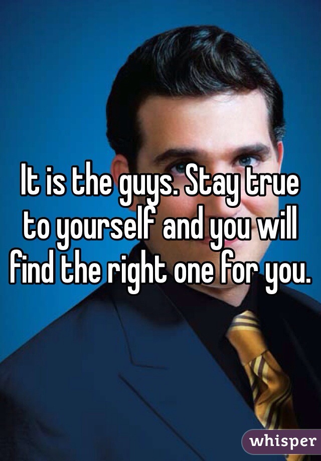 It is the guys. Stay true to yourself and you will find the right one for you.