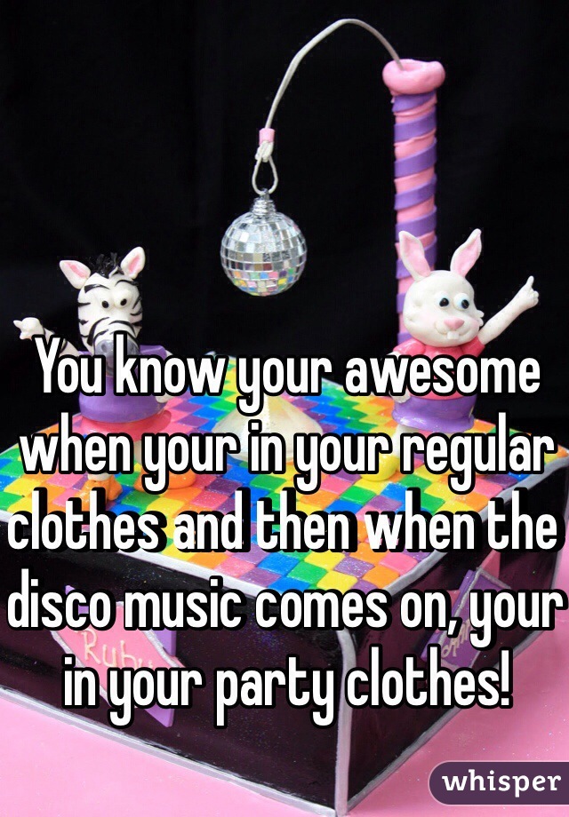 You know your awesome when your in your regular clothes and then when the disco music comes on, your in your party clothes!