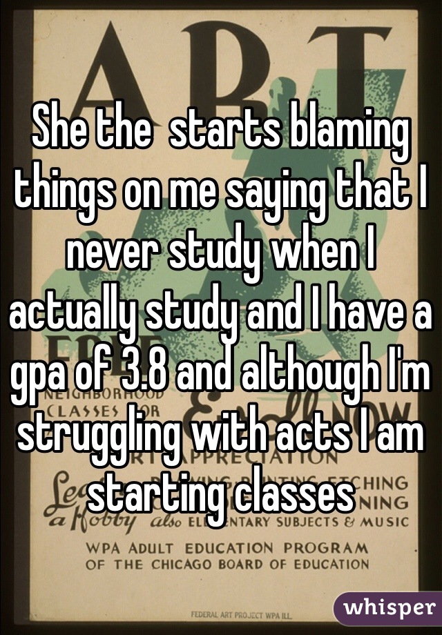 She the  starts blaming things on me saying that I never study when I actually study and I have a gpa of 3.8 and although I'm struggling with acts I am starting classes 