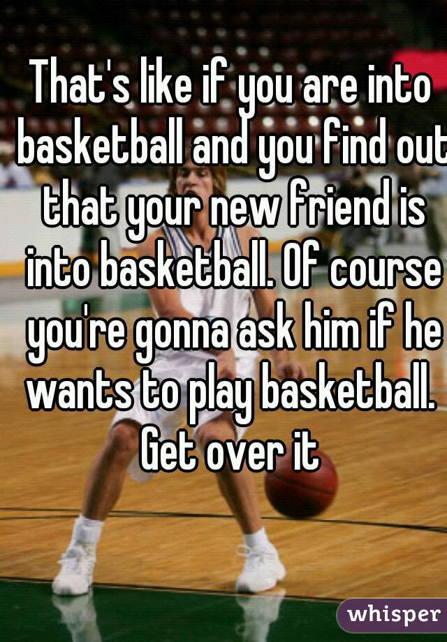 That's like if you are into basketball and you find out that your new friend is into basketball. Of course you're gonna ask him if he wants to play basketball. 
Get over it