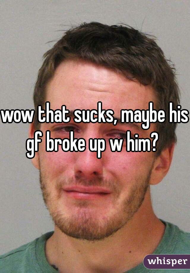 wow that sucks, maybe his gf broke up w him?  