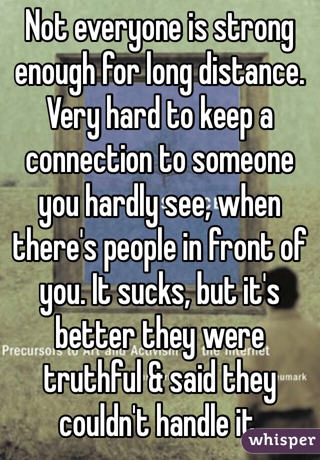 Not everyone is strong enough for long distance. Very hard to keep a connection to someone you hardly see, when there's people in front of you. It sucks, but it's better they were truthful & said they couldn't handle it.