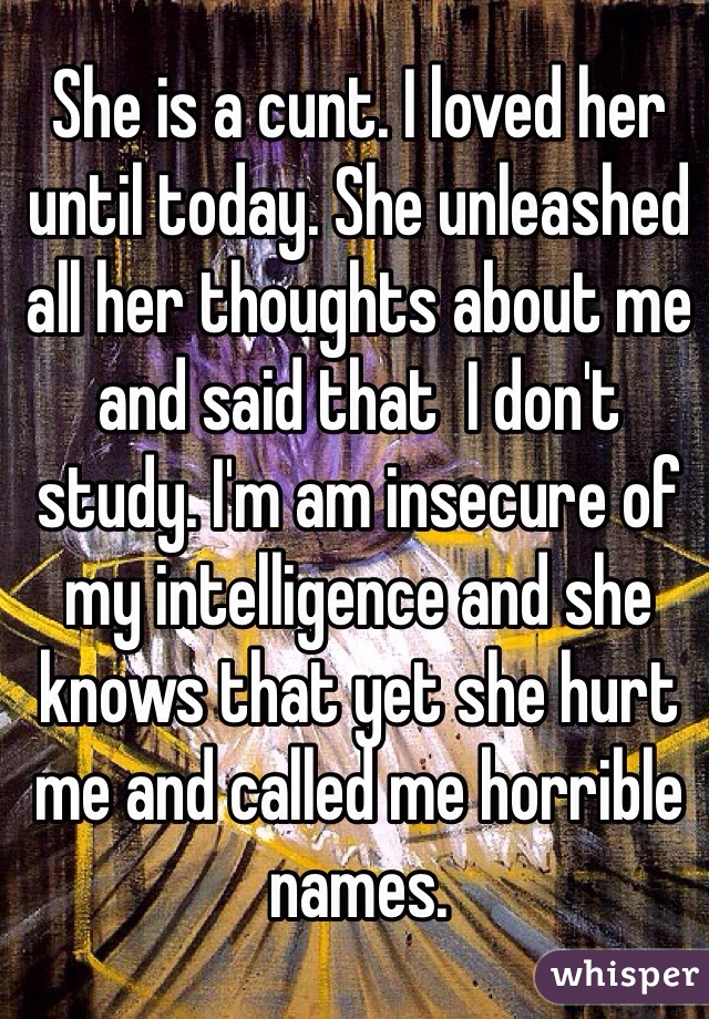 She is a cunt. I loved her until today. She unleashed all her thoughts about me and said that  I don't study. I'm am insecure of my intelligence and she knows that yet she hurt me and called me horrible names.