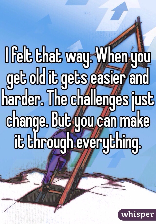 I felt that way. When you get old it gets easier and harder. The challenges just change. But you can make it through everything.