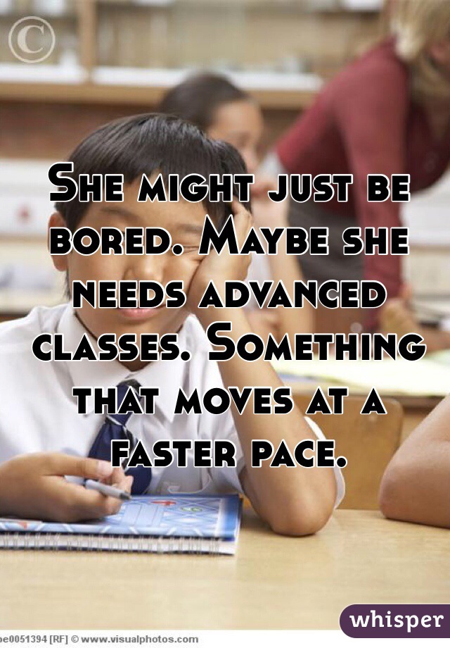She might just be bored. Maybe she needs advanced classes. Something that moves at a faster pace.