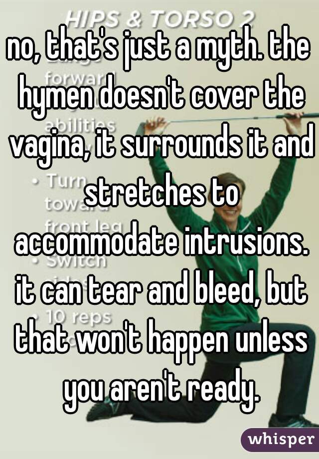 no, that's just a myth. the hymen doesn't cover the vagina, it surrounds it and stretches to accommodate intrusions. it can tear and bleed, but that won't happen unless you aren't ready.