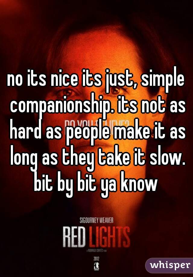 no its nice its just, simple companionship. its not as hard as people make it as long as they take it slow. bit by bit ya know 