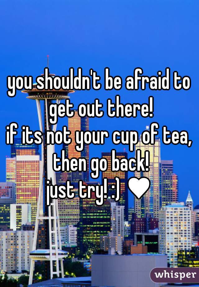 you shouldn't be afraid to get out there!
if its not your cup of tea, then go back!
just try! :) ♥