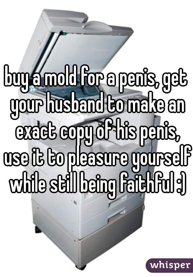 buy a mold for a penis, get your husband to make an exact copy of his penis, use it to pleasure yourself while still being faithful :)