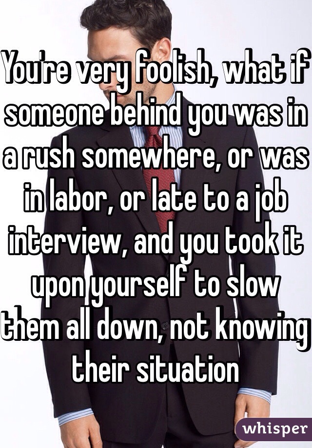 You're very foolish, what if someone behind you was in a rush somewhere, or was in labor, or late to a job interview, and you took it upon yourself to slow them all down, not knowing their situation