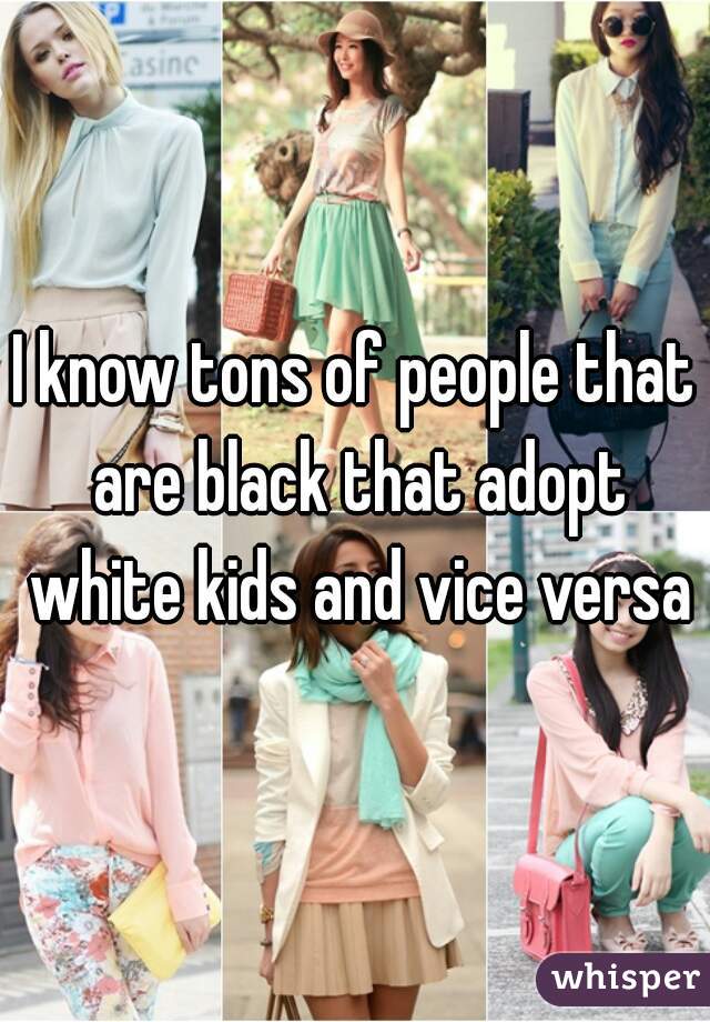I know tons of people that are black that adopt white kids and vice versa