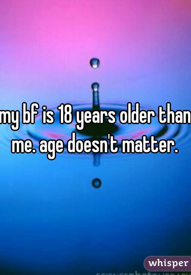 my bf is 18 years older than me. age doesn't matter. 
