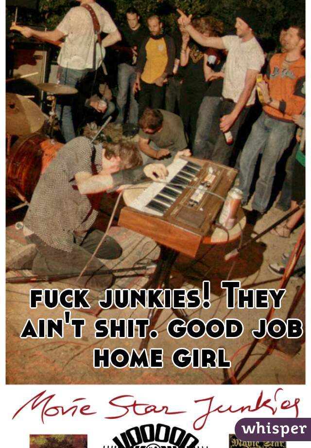 fuck junkies! They ain't shit. good job home girl
