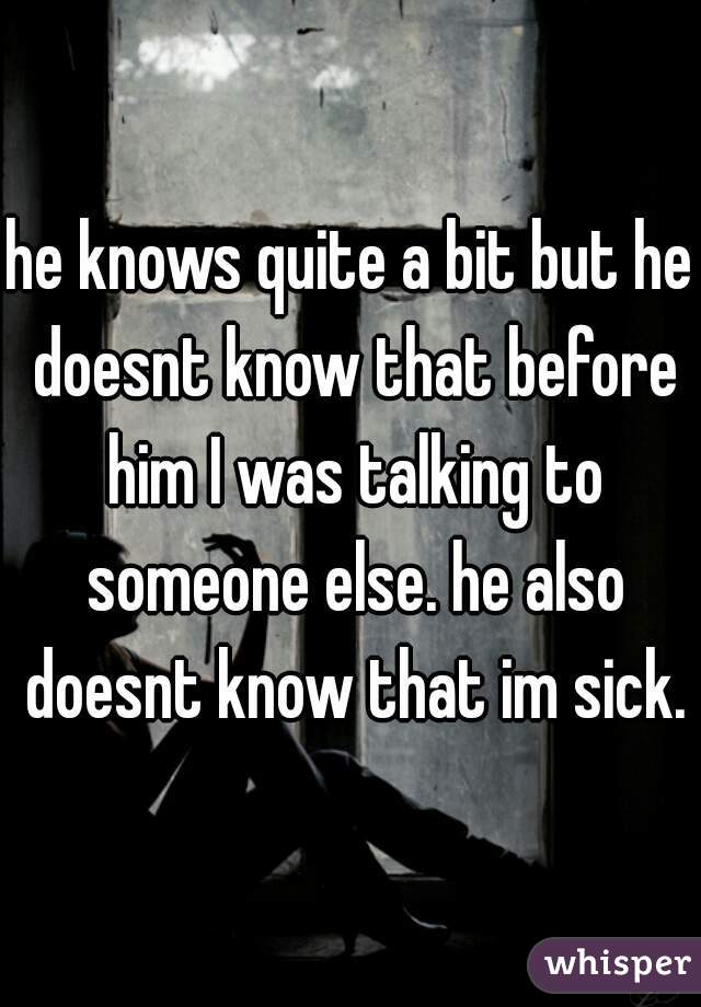 he knows quite a bit but he doesnt know that before him I was talking to someone else. he also doesnt know that im sick.