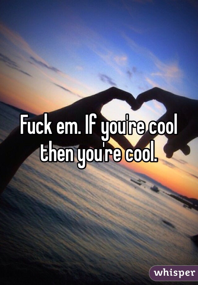 Fuck em. If you're cool then you're cool.