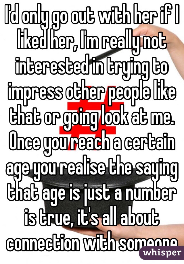 I'd only go out with her if I liked her, I'm really not interested in trying to impress other people like that or going look at me. Once you reach a certain age you realise the saying that age is just a number is true, it's all about connection with someone 