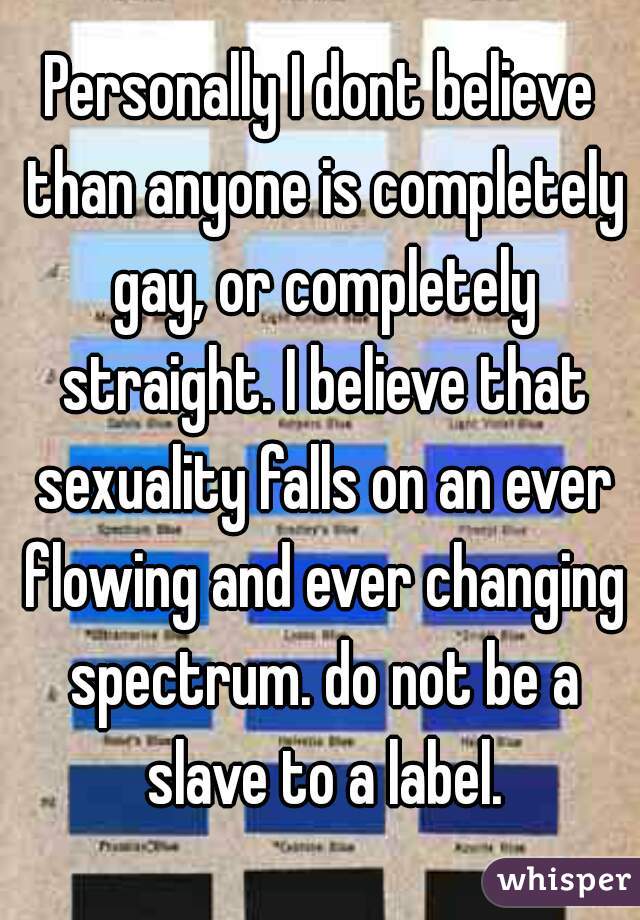 Personally I dont believe than anyone is completely gay, or completely straight. I believe that sexuality falls on an ever flowing and ever changing spectrum. do not be a slave to a label.
