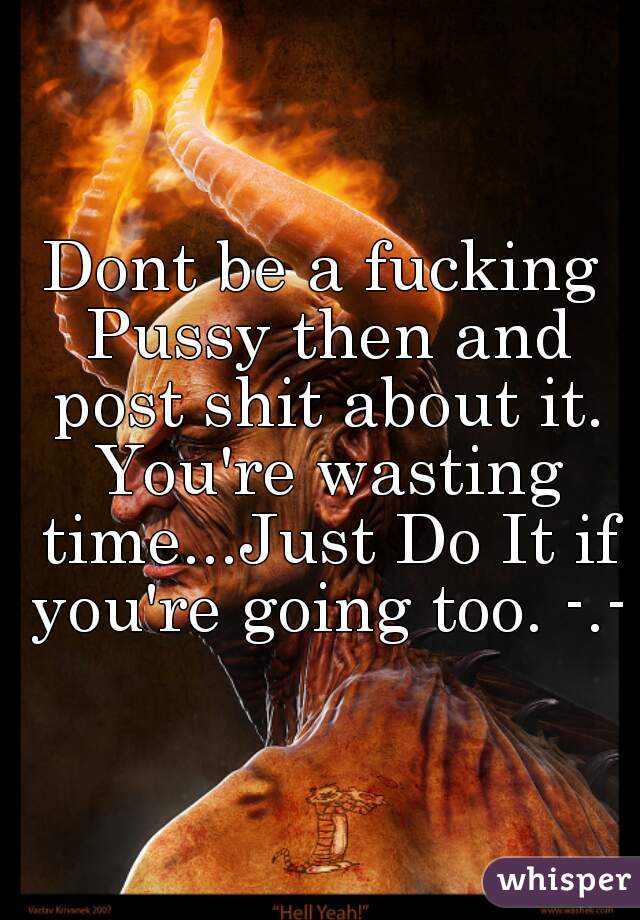 Dont be a fucking Pussy then and post shit about it. You're wasting time...Just Do It if you're going too. -.-