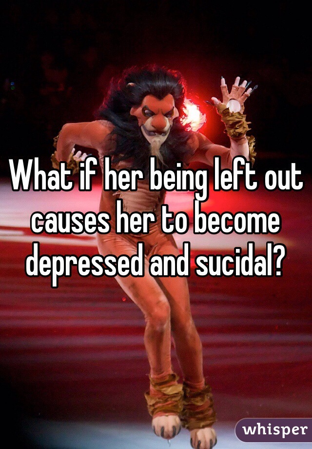 What if her being left out causes her to become depressed and sucidal?