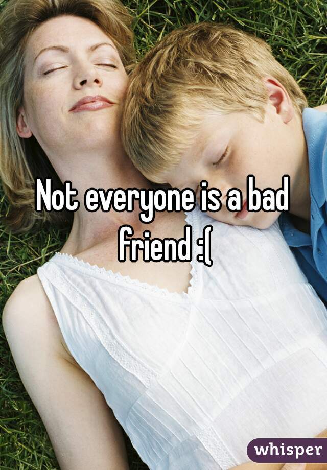 Not everyone is a bad friend :(