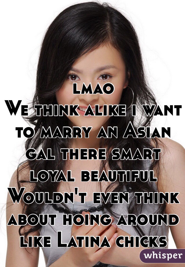 lmao 
We think alike i want to marry an Asian gal there smart loyal beautiful 
Wouldn't even think about hoing around like Latina chicks 