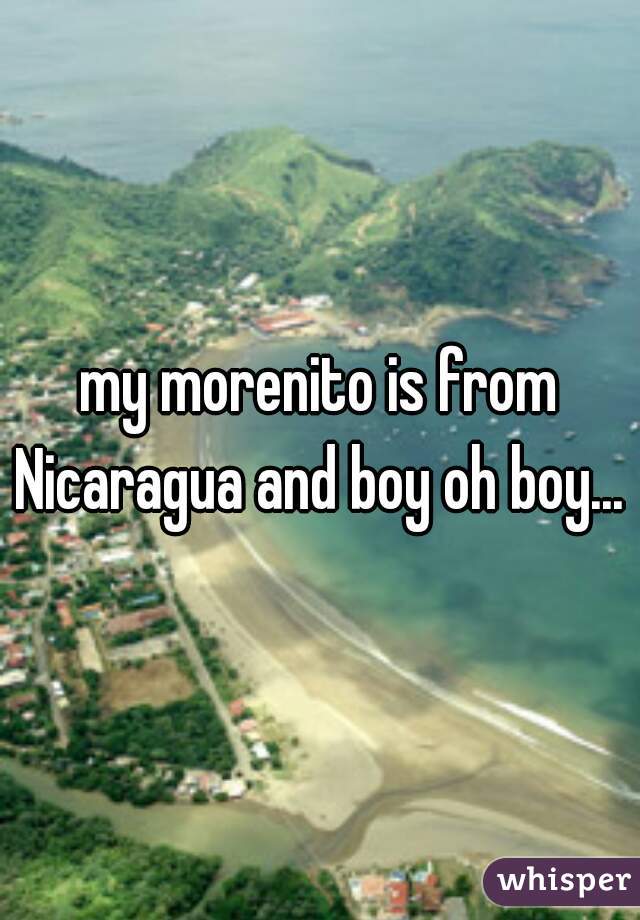 my morenito is from Nicaragua and boy oh boy...  