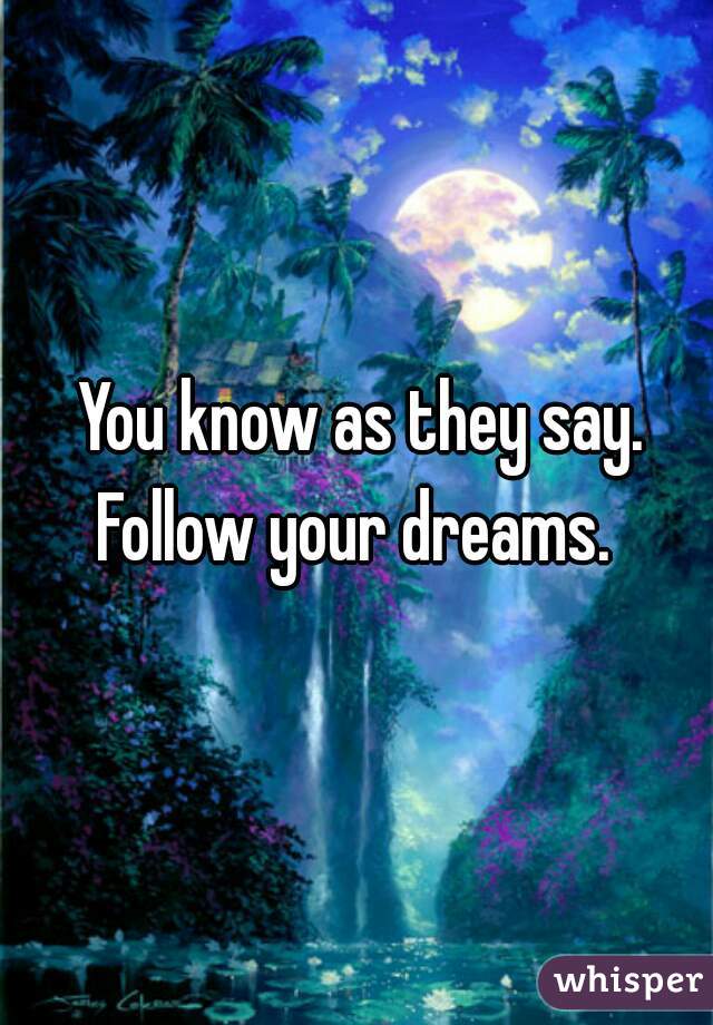 You know as they say. Follow your dreams.  