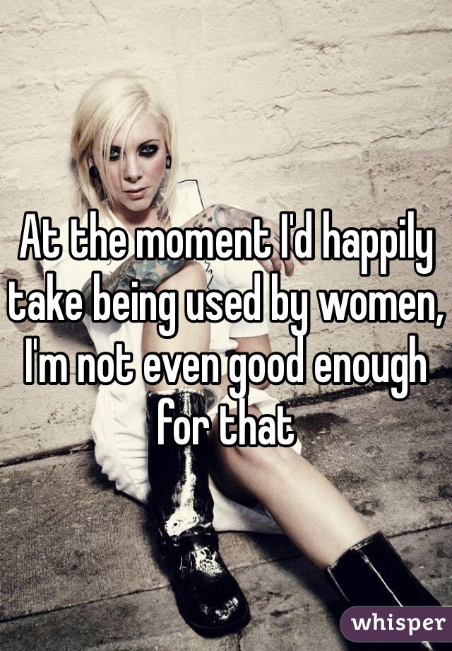At the moment I'd happily take being used by women, I'm not even good enough for that