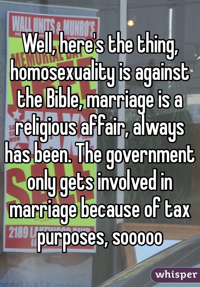 Well, here's the thing, homosexuality is against the Bible, marriage is a religious affair, always has been. The government only gets involved in marriage because of tax purposes, sooooo