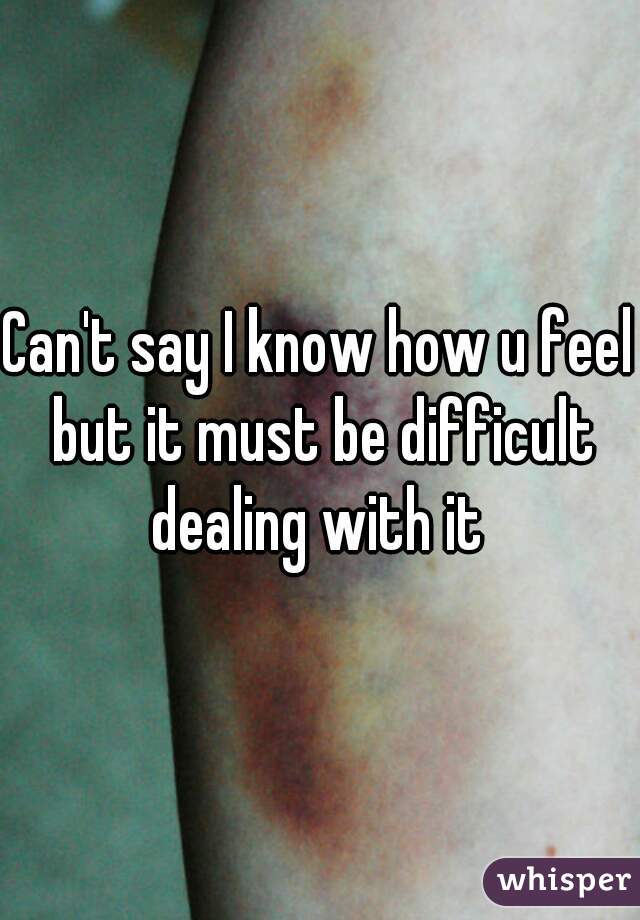 Can't say I know how u feel but it must be difficult dealing with it 
