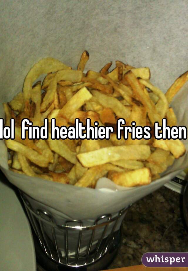 lol  find healthier fries then